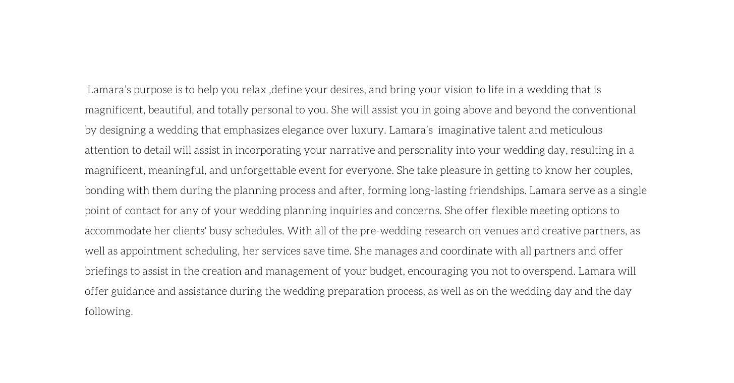 Lamara s purpose is to help you relax define your desires and bring your vision to life in a wedding that is magnificent beautiful and totally personal to you She will assist you in going above and beyond the conventional by designing a wedding that emphasizes elegance over luxury Lamara s imaginative talent and meticulous attention to detail will assist in incorporating your narrative and personality into your wedding day resulting in a magnificent meaningful and unforgettable event for everyone She take pleasure in getting to know her couples bonding with them during the planning process and after forming long lasting friendships Lamara serve as a single point of contact for any of your wedding planning inquiries and concerns She offer flexible meeting options to accommodate her clients busy schedules With all of the pre wedding research on venues and creative partners as well as appointment scheduling her services save time She manages and coordinate with all partners and offer briefings to assist in the creation and management of your budget encouraging you not to overspend Lamara will offer guidance and assistance during the wedding preparation process as well as on the wedding day and the day following